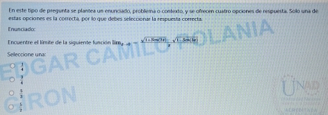 En este tipo de pregunta se plantea un enunciado, problema o contexto, y se ofrecen cuatro opciones de respuesta. Solo una de
estas opciones es la correcta, por lo que debes seleccionar la respuesta correcta.
Enunciade:
Encuentre el límite de la siguiente función lim_2-4=frac sqrt(1+3(m(72))-sqrt(1-5csc (32))
Seleccione una:
3
Unad
 5/2 
ACRED TADA