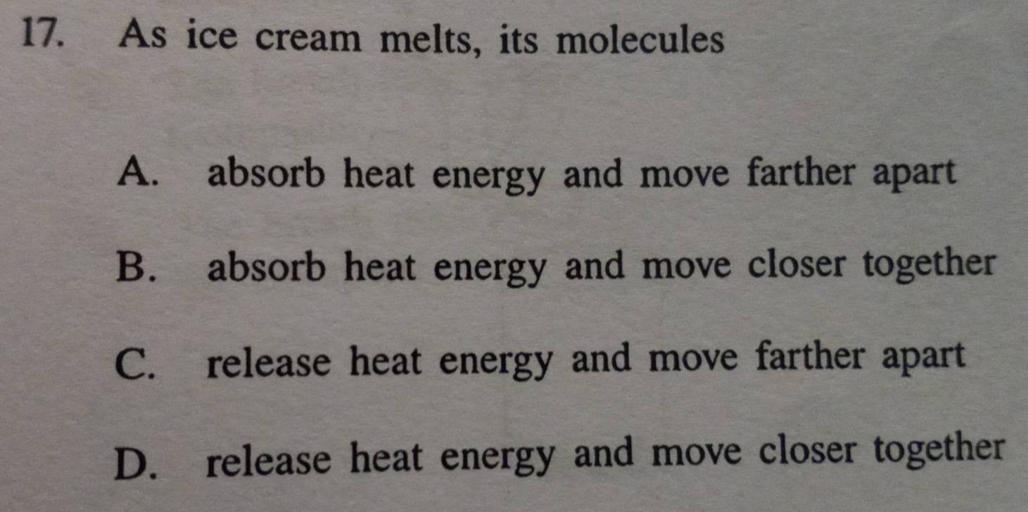 As ice cream melts, its molecules
A. absorb heat energy and move farther apart
B. absorb heat energy and move closer together
C. release heat energy and move farther apart
D. release heat energy and move closer together