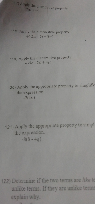 Apply the distributive property.
7(6+w)
118) Apply the distributive property.
-9(-2m-3t+8w)
119) Apply the distributive property.
-(-5a-2b+4c)
120) Apply the appropriate property to simplify 
the expression.
-2 (4n) 
121) Apply the appropriate property to simpl 
the expression.
-8(8-4q)
122) Determine if the two terms are liket 
unlike terms. If they are unlike term 
explain why.