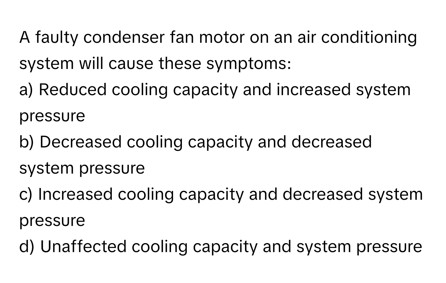 A faulty condenser fan motor on an air conditioning system will cause these symptoms:

a) Reduced cooling capacity and increased system pressure 
b) Decreased cooling capacity and decreased system pressure 
c) Increased cooling capacity and decreased system pressure 
d) Unaffected cooling capacity and system pressure