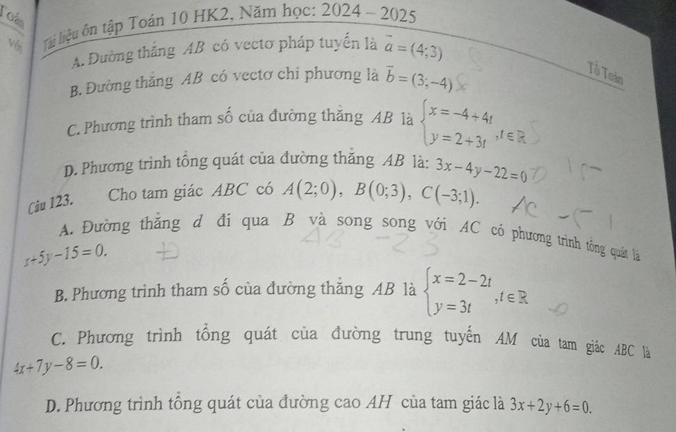 Tois
v 6 lài liệu ôn tập Toán 10 HK2, Năm học: 2024 - 2025
A. Dường thăng AB có vectơ pháp tuyến là vector a=(4;3)
B. Đường thắng AB có vectơ chỉ phương là vector b=(3;-4)
Tổ Toán
C. Phương trình tham số của đường thăng AB là beginarrayl x=-4+4t y=2+3tendarray.
D. Phương trình tổng quát của đường thắng AB là:
Ciu 123. Cho tam giác ABC có A(2;0), B(0;3), C(-3;1). 3x-4y-22=0
A. Đường thằng d đi qua B và song song với AC có phương trình tông quát là
x+5y-15=0.
B. Phương trình tham số của đường thăng AB là beginarrayl x=2-2t y=3tendarray. , t∈ R.
C. Phương trình tổng quát của đường trung tuyến AM của tam giác ABC là
4x+7y-8=0.
D. Phương trình tông quát của đường cao AH của tam giác là 3x+2y+6=0.