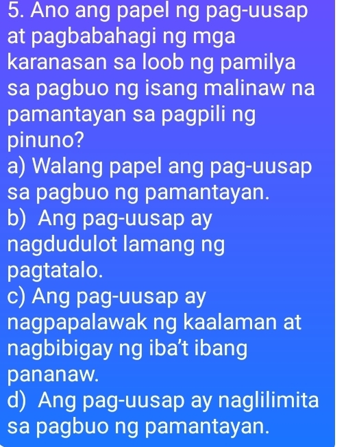 Ano ang papel ng pag-uusap
at pagbabahagi ng mga
karanasan sa loob ng pamilya
sa pagbuo ng isang malinaw na
pamantayan sa pagpili ng
pinuno?
a) Walang papel ang pag-uusap
sa pagbuo ng pamantayan.
b) Ang pag-uusap ay
nagdudulot lamang ng
pagtatalo.
c) Ang pag-uusap ay
nagpapalawak ng kaalaman at
nagbibigay ng iba’t ibang
pananaw.
d) Ang pag-uusap ay naglilimita
sa pagbuo ng pamantayan.