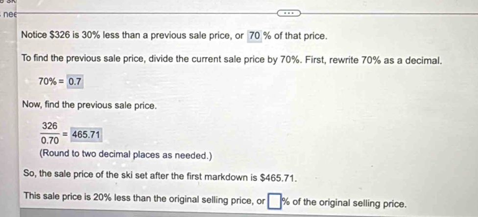 nee 
Notice $326 is 30% less than a previous sale price, or 70 % of that price. 
To find the previous sale price, divide the current sale price by 70%. First, rewrite 70% as a decimal.
70% =0.7
Now, find the previous sale price.
 326/0.70 =465.71
(Round to two decimal places as needed.) 
So, the sale price of the ski set after the first markdown is $465.71. 
This sale price is 20% less than the original selling price, or □° % of the original selling price.