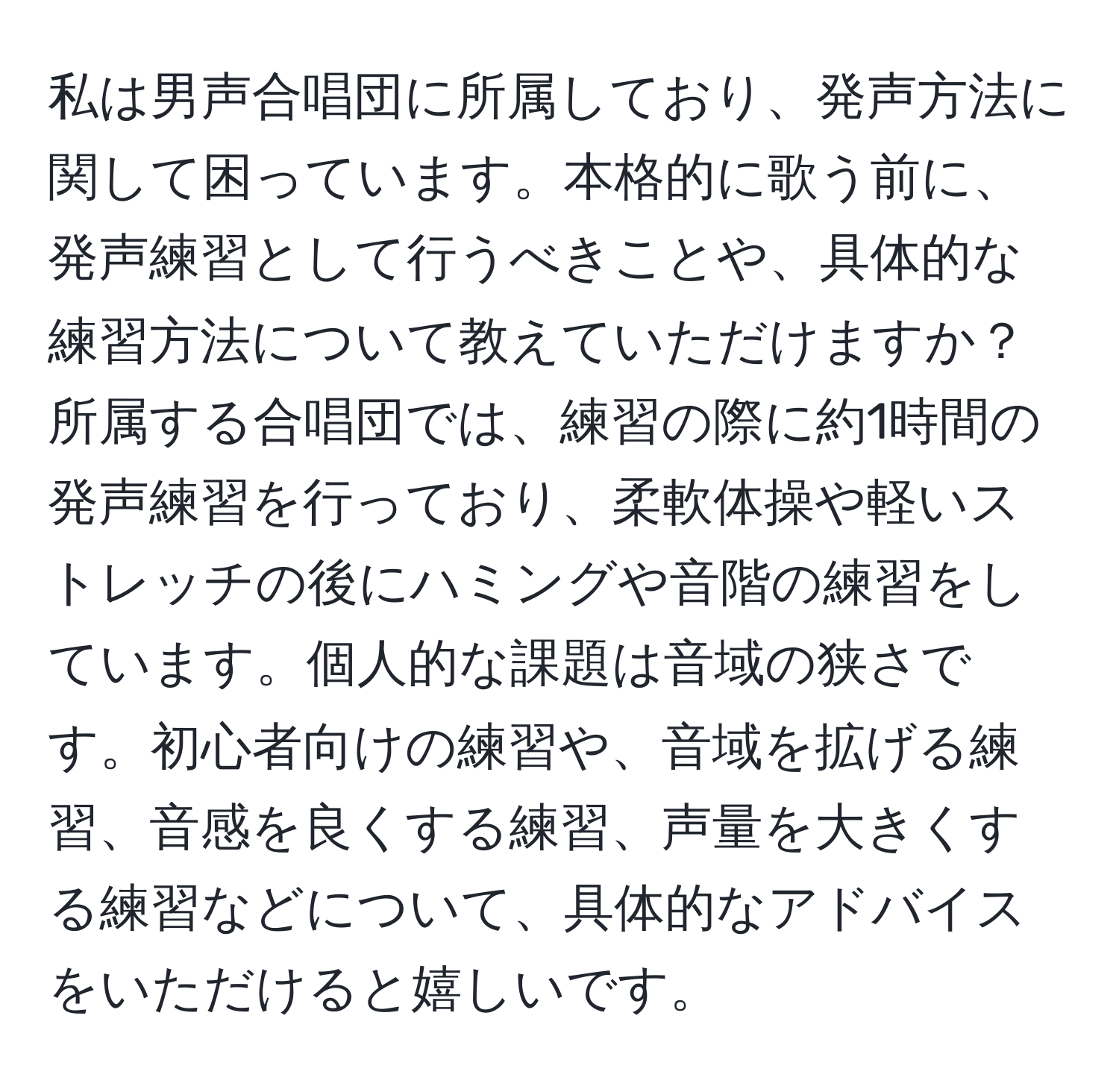 私は男声合唱団に所属しており、発声方法に関して困っています。本格的に歌う前に、発声練習として行うべきことや、具体的な練習方法について教えていただけますか？所属する合唱団では、練習の際に約1時間の発声練習を行っており、柔軟体操や軽いストレッチの後にハミングや音階の練習をしています。個人的な課題は音域の狭さです。初心者向けの練習や、音域を拡げる練習、音感を良くする練習、声量を大きくする練習などについて、具体的なアドバイスをいただけると嬉しいです。