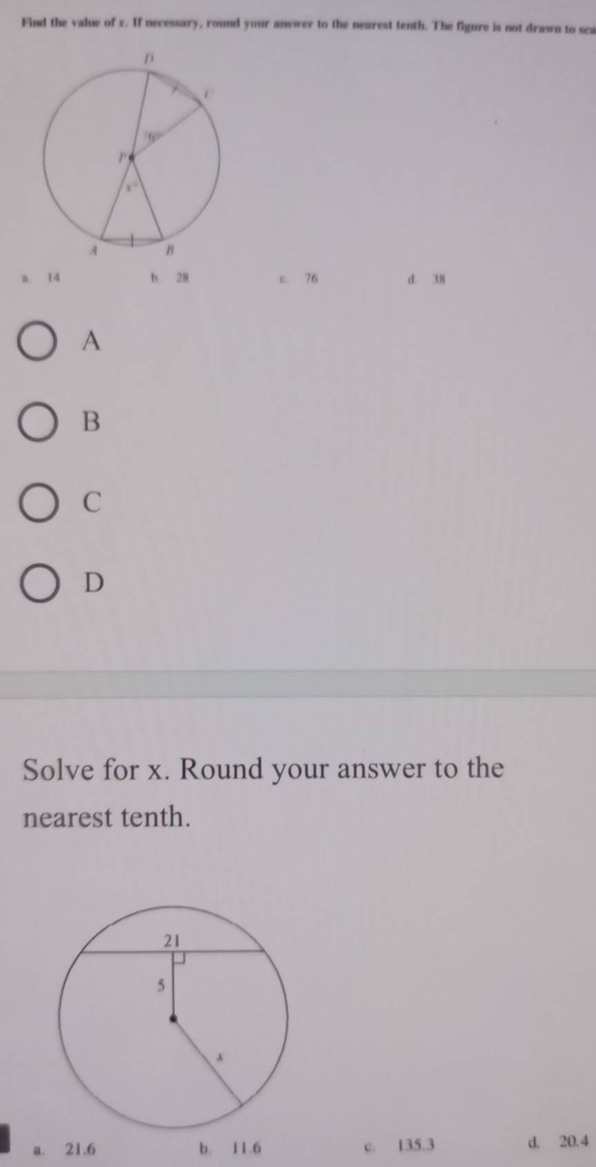 Find the value of x. If necessary, round your answer to the nearest tenth. The figure is not drawn to sca
a. 14 b. 28 c. 76 d. 38
A
B
C
D
Solve for x. Round your answer to the
nearest tenth.
a. 21.6 b. 11.6 c. 135.3 d. 20.4