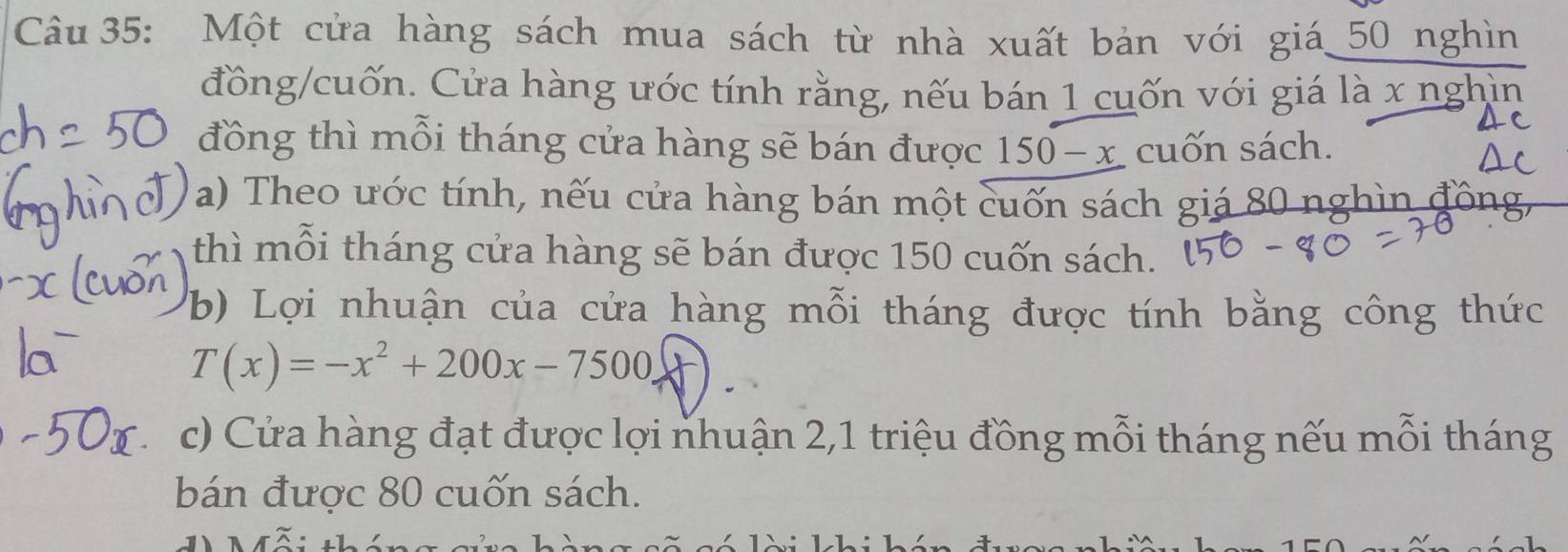 Một cửa hàng sách mua sách từ nhà xuất bản với giá_ 50 nghìn 
đồng/cuốn. Cửa hàng ước tính rằng, nếu bán 1 cuốn với giá là x nghìn 
đồng thì mỗi tháng cửa hàng sẽ bán được 150 -x cuốn sách. 
a) Theo ước tính, nếu cửa hàng bán một cuốn sách giá 80 nghìn đồng 
thì mỗi tháng cửa hàng sẽ bán được 150 cuốn sách. 
b) Lợi nhuận của cửa hàng mỗi tháng được tính bằng công thức
T(x)=-x^2+200x-7500
c) Cửa hàng đạt được lợi nhuận 2,1 triệu đồng mỗi tháng nếu mỗi tháng 
bán được 80 cuốn sách.