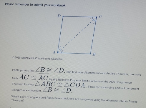 Please remember to submit your workbook. 
© 2019 StrongMind. Created using GeoGebra 
Paola proves that ∠ B≌ ∠ D • She first uses Alternate Interior Angles Theorem, then she 
finds overline AC≌ overline AC by the Reflexive Property. Next, Paola uses the ASA Congruence 
Theorem to show △ ABC≌ △ CDA •Since corresponding parts of congruent 
triangles are congruent. ∠ B≌ ∠ D. 
Which pairs of angles could Paola have concluded are congruent using the Alternate Interior Angles 
Thearem?