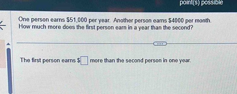 point(s) possible 
One person earns $51,000 per year. Another person earns $4000 per month. 
How much more does the first person earn in a year than the second? 
The first person earns $□ more than the second person in one year.