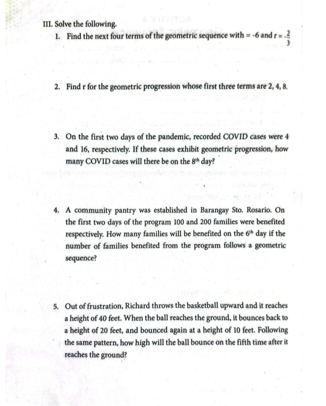 Solve the following. 
1. Find the next four terms of the geometric sequence with =-6 and r=- 2/3 
2. Find r for the geometric progression whose first three terms are 2, 4, 8. 
3. On the first two days of the pandemic, recorded COVID cases were 4
and 16, respectively. If these cases exhibit geometric progression, how 
many COVID cases will there be on the 8^(th) da v? 
4. A community pantry was established in Barangay Sto. Rosario. On 
the first two days of the program 100 and 200 families were benefited 
respectively. How many families will be benefited on the 6^(th) day if the 
number of families benefited from the program follows a geometric 
sequence? 
5. Out of frustration, Richard throws the basketball upward and it reaches 
a height of 40 feet. When the ball reaches the ground, it bounces back to 
a height of 20 feet, and bounced again at a height of 10 feet. Following 
the same pattern, how high will the ball bounce on the fifth time after it 
reaches the ground?