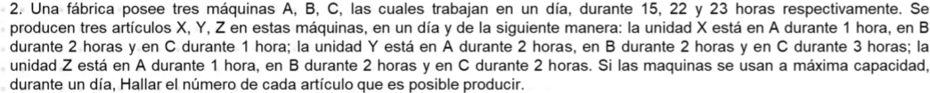 Una fábrica posee tres máquinas A, B, C, las cuales trabajan en un día, durante 15, 22 y 23 horas respectivamente. Se 
producen tres artículos X, Y, Z en estas máquinas, en un día y de la siguiente manera: la unidad X está en A durante 1 hora, en B
durante 2 horas y en C durante 1 hora; la unidad Y está en A durante 2 horas, en B durante 2 horas y en C durante 3 horas; la 
unidad Z está en A durante 1 hora, en B durante 2 horas y en C durante 2 horas. Si las maquinas se usan a máxima capacidad, 
durante un día, Hallar el número de cada artículo que es posible producir.