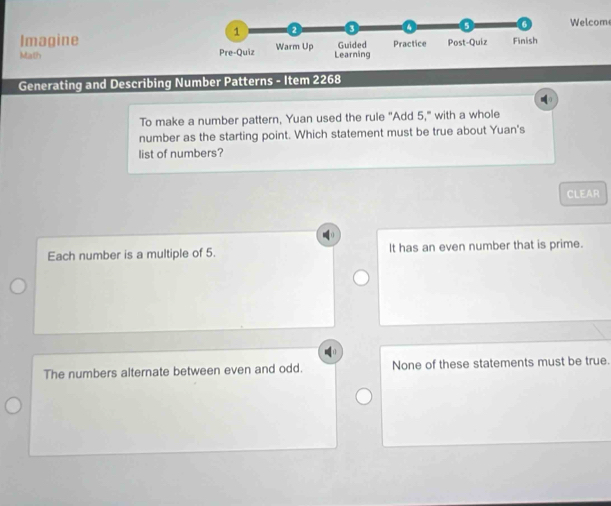 Welcom
Imagine
Math 
Generating and Describing Number Patterns - Item 2268
To make a number pattern, Yuan used the rule "Add 5," with a whole
number as the starting point. Which statement must be true about Yuan's
list of numbers?
CLEAR
Each number is a multiple of 5. It has an even number that is prime.
The numbers alternate between even and odd. None of these statements must be true.