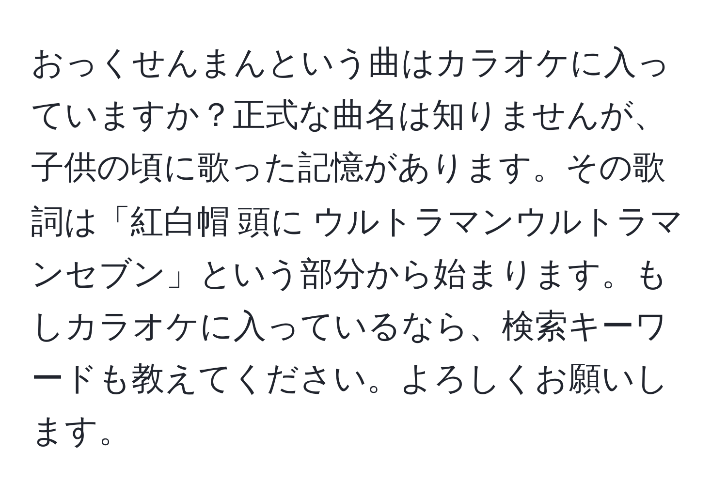 おっくせんまんという曲はカラオケに入っていますか？正式な曲名は知りませんが、子供の頃に歌った記憶があります。その歌詞は「紅白帽 頭に ウルトラマンウルトラマンセブン」という部分から始まります。もしカラオケに入っているなら、検索キーワードも教えてください。よろしくお願いします。