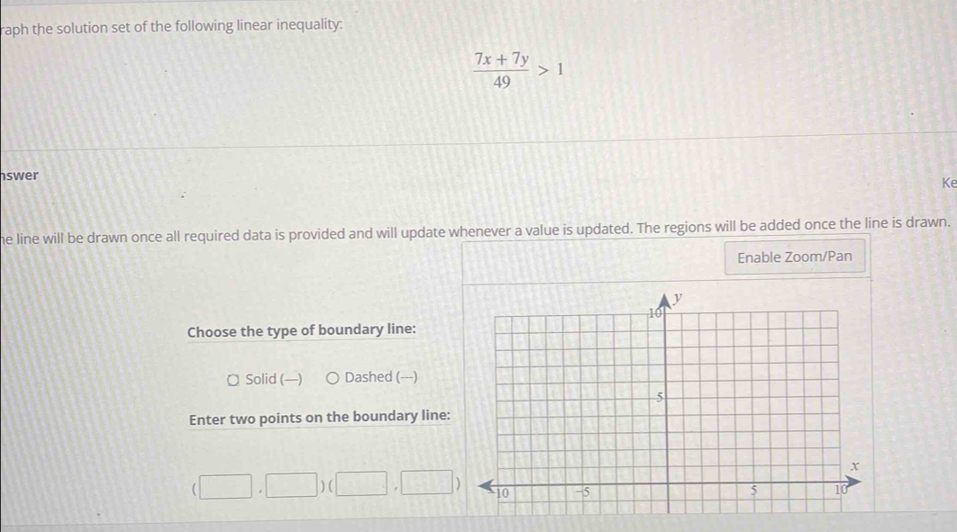 raph the solution set of the following linear inequality:
 (7x+7y)/49 >1
swer
Ke
he line will be drawn once all required data is provided and will update whenever a value is updated. The regions will be added once the line is drawn.
Enable Zoom/Pan
Choose the type of boundary line:
¤ Solid (—) Dashed (---)
Enter two points on the boundary line:
(□ ,□ )(□ ,□ )