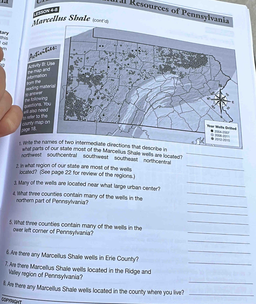 Tal Resources of Pennsy
LESSON 4-8
Sh
tary
this
oil
m

g 
e Marcellus Shale wells are located?_
northwest southcentral southwest southeast northcentral
2. In what region of our state are most of the wells
_
located? (See page 22 for review of the regions.)
3. Many of the wells are located near what large urban center?_
_
4. What three counties contain many of the wells in the_
northern part of Pennsylvania?
_
_
5. What three counties contain many of the wells in the_
ower left corner of Pennsylvania?
_
_
_
6. Are there any Marcellus Shale wells in Erie County?
7. Are there Marcellus Shale wells located in the Ridge and
_
Valley region of Pennsylvania?
8. Are there any Marcellus Shale wells located in the county where you live?_
COPYRIGHT