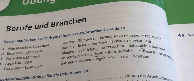 Obun 
Berufe und Branchen 
Nomen und Verben. Ein Verb passt jeweils nicht. Streichen Sie es durch. 
warten ~ montieren ~ instand setzen ~ nähen - reparieren 4 a We 
1 eine Maschine kann man kaufen - holen ~ bestellen - einbauen ~ behandeln 
2 Ersatzteile kann man pflegen - beantragen - untersuchen - behandeln - betreuen 
3 Patienten kann man entwickeln - installieren ~ herunterladen - aufbauen ~ program 
4 Apps kann man anrufen - wählen - regeln - wechseln - bezahlen 
Lieferanten kann man 
beitszeitmodelle. Ordnen Sie die Definitionen zu. 
ön en die r eitehmend