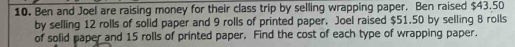 Ben and Joel are raising money for their class trip by selling wrapping paper. Ben raised $43.50
by selling 12 rolls of solid paper and 9 rolls of printed paper. Joel raised $51.50 by selling 8 rolls 
of solid paper and 15 rolls of printed paper. Find the cost of each type of wrapping paper.