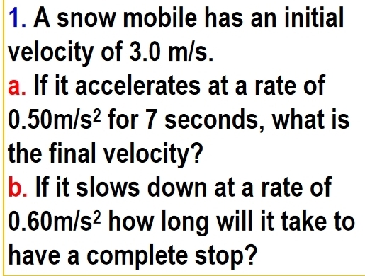 A snow mobile has an initial 
velocity of 3.0 m/s. 
a. If it accelerates at a rate of
0.50m/s^2 for 7 seconds, what is 
the final velocity? 
b. If it slows down at a rate of
0.60m/s^2 how long will it take to 
have a complete stop?