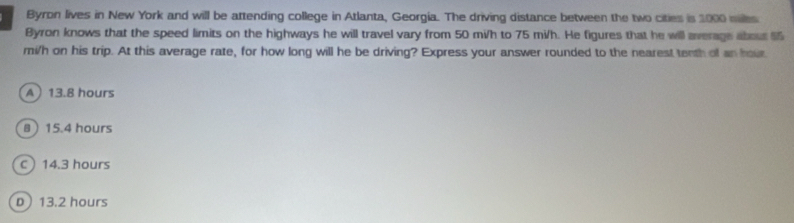 Byron lives in New York and will be attending college in Atlanta, Georgia. The driving distance between the two cities is 1000 miles
Byron knows that the speed limits on the highways he will travel vary from 50 mi/h to 75 mi/h. He figures that he will average about 55
mi/h on his trip. At this average rate, for how long will he be driving? Express your answer rounded to the nearest tenth of an hour
A 13.8 hours
8 15.4 hours
C) 14.3 hours
D 13.2 hours