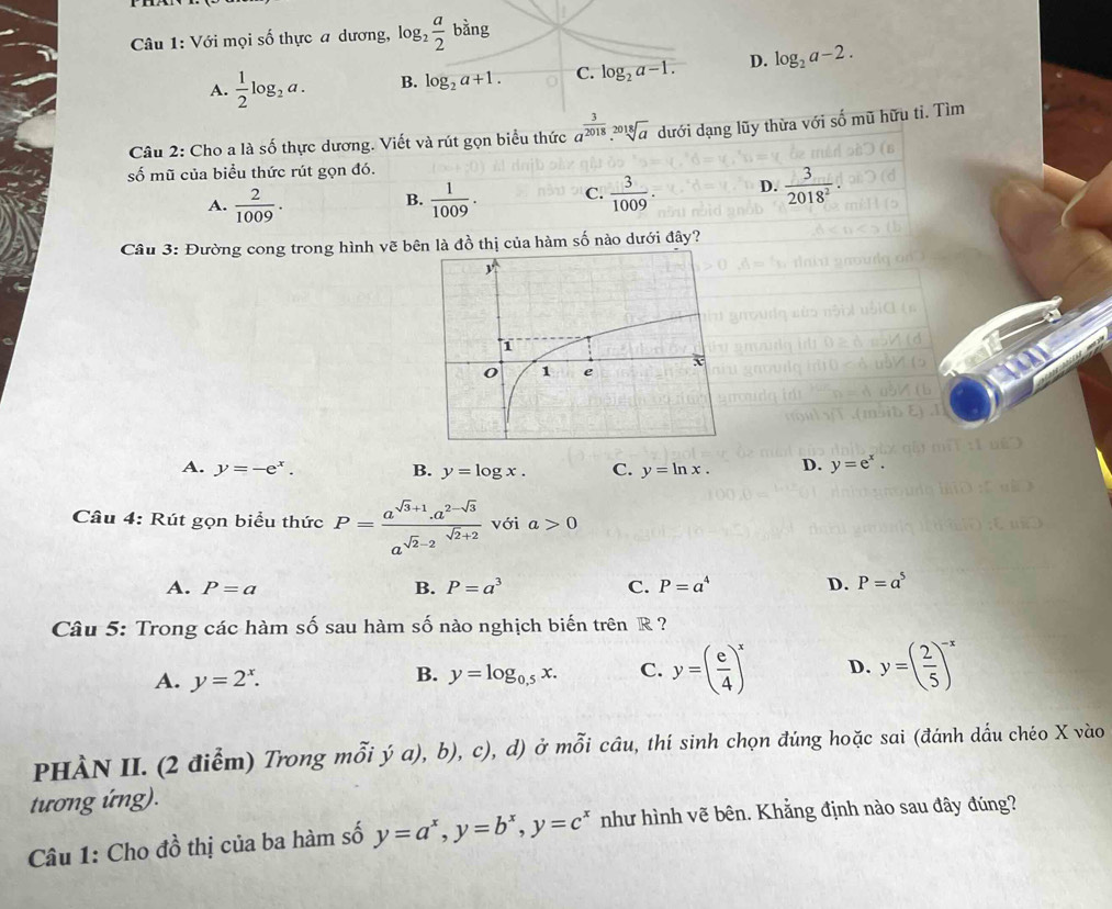 Với mọi số thực a dương, log _2 a/2  bằng
A.  1/2 log _2a. B. log _2a+1. C. log _2a-1. D. log _2a-2.
Câu 2: Cho a là số thực dương. Viết và rút gọn biểu thức a^(frac 3)2018.sqrt[2018](a) dưới dạng lũy thừa với số mũ hữu ti. Tìm
số mũ của biểu thức rút gọn đó.
A.  2/1009 ·   1/1009 . C.  3/1009 . D.  3/2018^2 
B.
Câu 3: Đường cong trong hình vẽ bên là đồ thị của hàm số nào dưới đây?
A. y=-e^x. B. y=log x. C. y=ln x. D. y=e^x.
Câu 4: Rút gọn biểu thức P=frac a^(sqrt(3)+1).a^(2-sqrt(3))a^(sqrt(2)-2)^sqrt(2)+2 với a>0
A. P=a B. P=a^3 C. P=a^4 D. P=a^5
Câu 5: Trong các hàm số sau hàm số nào nghịch biến trên R ?
A. y=2^x. y=log _0.5x. C. y=( e/4 )^x D. y=( 2/5 )^-x
B.
PHÀN II. (2 điễm) Trong mỗi ý a), b), c), d) ở mỗi câu, thí sinh chọn đúng hoặc sai (đánh dấu chéo X vào
tương ứng).
Câu 1: Cho đồ thị của ba hàm số y=a^x,y=b^x,y=c^x như hình vẽ bên. Khẳng định nào sau đây đúng?