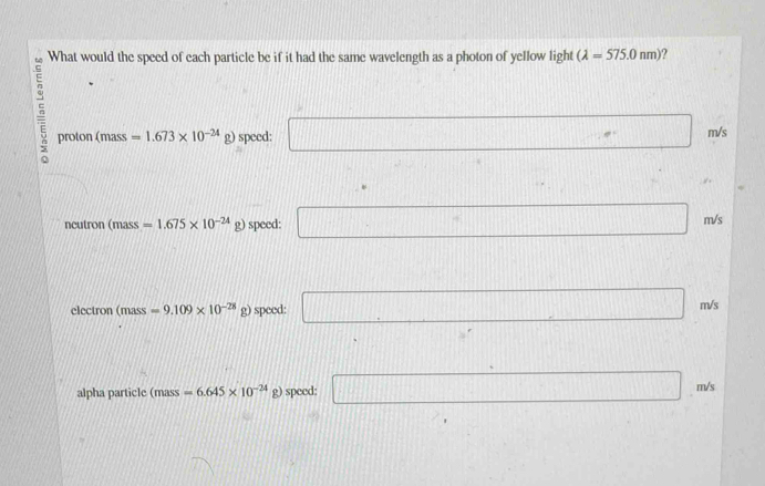 What would the speed of each particle be if it had the same wavelength as a photon of yellow light (lambda =575.0nm) ?
n
proton ( =1.673* 10^(-24) g) speed: □ m/s
n nass
10,□ ||
ncutron (mass =1.675* 10^(-24)g) speed: □ m/s
electron (mass =9.109* 10^(-28) g) speed: □ m/s
alpha particle (mass=6.645* 10^(-24) g) speed: □ m/_3