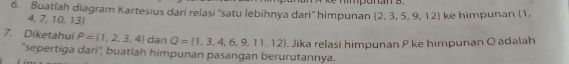 mpunan s . 
6. Buatlah diagram Kartesius dari relasi ''satu lebihnya dari'' himpunan  2,3,5,9,12 ke himpunan (1.
4, 7, 10,13
7. Diketahui P= 1,2,3,4 dan Q= 1,3,4,6,9,11,12. Jika relasi himpunan P ke himpunan Q adalah 
'sepertiga dari', buatlah himpunan pasangan berurutannya.