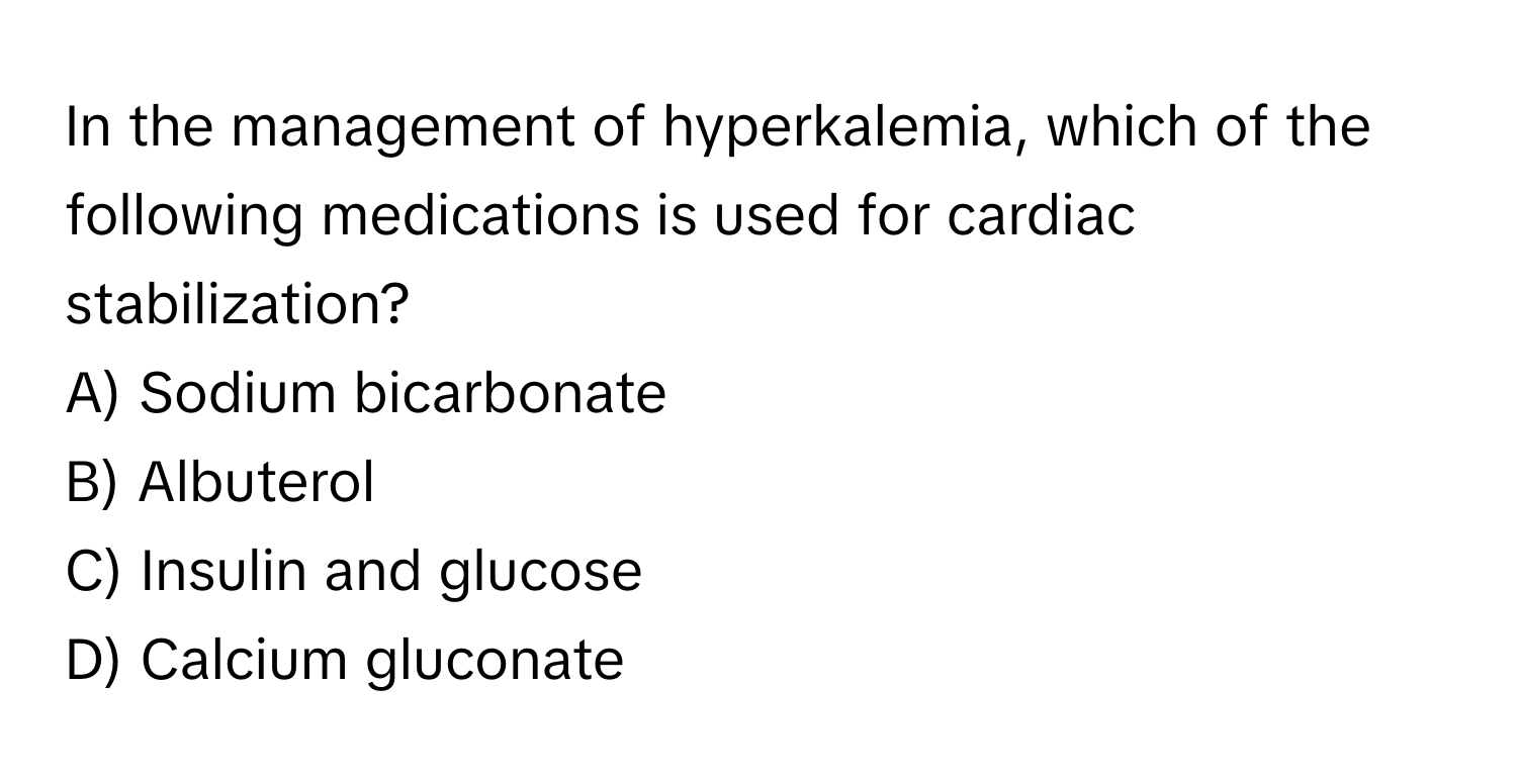 In the management of hyperkalemia, which of the following medications is used for cardiac stabilization?

A) Sodium bicarbonate
B) Albuterol
C) Insulin and glucose
D) Calcium gluconate