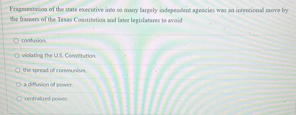 Fragmentation of the state executive into so many largely independent agencies was an intentional move by
the framers of the Texas Constitution and later legislatures to avoid
confusion.
violating the U.S. Constitution.
the spread of communism.
a diffusion of power.
centralized power.