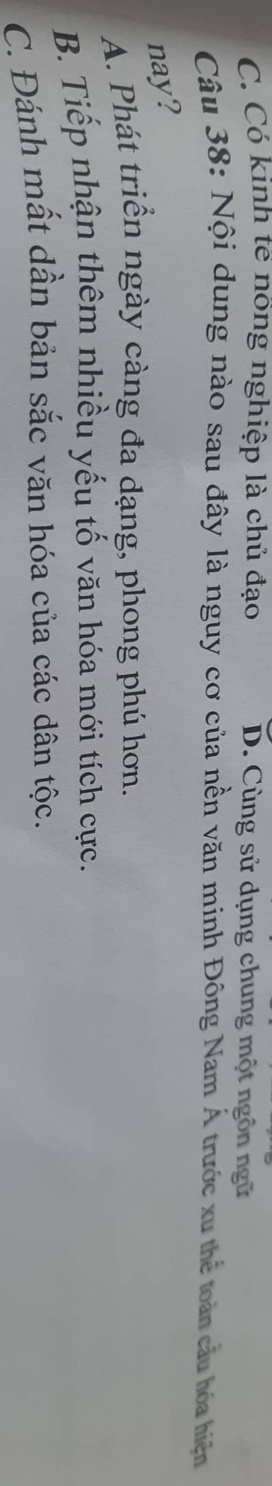 C. Có kinh tế nông nghiệp là chủ đạo D. Cùng sử dụng chung một ngôn ngữ
Câu 38: Nội dung nào sau đây là nguy cơ của nền văn minh Đông Nam Á trước xu thể toàn cầu hóa hiện
nay?
A. Phát triển ngày càng đa dạng, phong phú hơn.
B. Tiếp nhận thêm nhiều yếu tố văn hóa mới tích cực.
C. Đánh mất dần bản sắc văn hóa của các dân tộc.