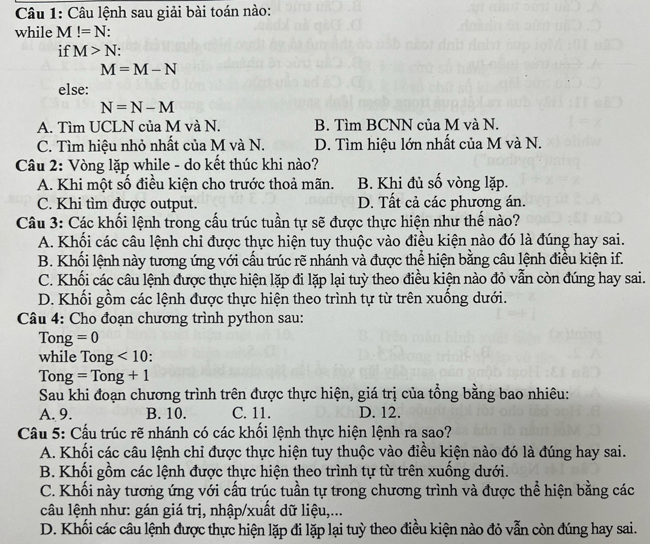 Câu lệnh sau giải bài toán nào:
while M!=N
if M>N:
M=M-N
else:
N=N-M
A. Tìm UCLN của M và N. B. Tìm BCNN của M và N.
C. Tìm hiệu nhỏ nhất của M và N. D. Tìm hiệu lớn nhất của M và N.
Câu 2: Vòng lặp while - do kết thúc khi nào?
A. Khi một số điều kiện cho trước thoả mãn. B. Khi đủ số vòng lặp.
C. Khi tìm được output. D. Tất cả các phượng án.
Câu 3: Các khối lệnh trong cấu trúc tuần tự sẽ được thực hiện như thế nào?
A. Khối các câu lệnh chỉ được thực hiện tuy thuộc vào điều kiện nào đó là đúng hay sai.
B. Khối lệnh này tương ứng với cấu trúc rẽ nhánh và được thể hiện bằng câu lệnh điều kiện if.
C. Khối các câu lệnh được thực hiện lặp đi lặp lại tuỳ theo điều kiện nào đỏ vẫn còn đúng hay sai.
D. Khối gồm các lệnh được thực hiện theo trình tự từ trên xuống dưới.
Câu 4: Cho đoạn chương trình python sau:
Tong =0
while Tong <10</tex> :
Tong =Tong+1
Sau khi đoạn chương trình trên được thực hiện, giá trị của tổng bằng bao nhiêu:
A. 9. B. 10. C. 11. D. 12.
Câu 5: Cấu trúc rẽ nhánh có các khối lệnh thực hiện lệnh ra sao?
A. Khối các câu lệnh chỉ được thực hiện tuy thuộc vào điều kiện nào đó là đúng hay sai.
B. Khối gồm các lệnh được thực hiện theo trình tự từ trên xuống dưới.
C. Khối này tương ứng với cấu trúc tuần tự trong chương trình và được thể hiện bằng các
câu lệnh như: gán giá trị, nhập/xuất dữ liệu,...
D. Khối các câu lệnh được thực hiện lặp đi lặp lại tuỳ theo điều kiện nào đỏ vẫn còn đúng hay sai.