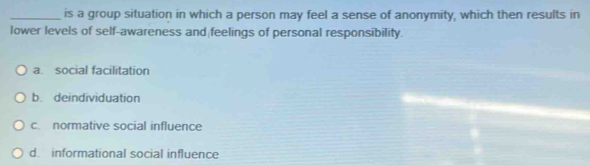 is a group situation in which a person may feel a sense of anonymity, which then results in
lower levels of self-awareness and feelings of personal responsibility.
a. social facilitation
b. deindividuation
c. normative social influence
d. informational social influence