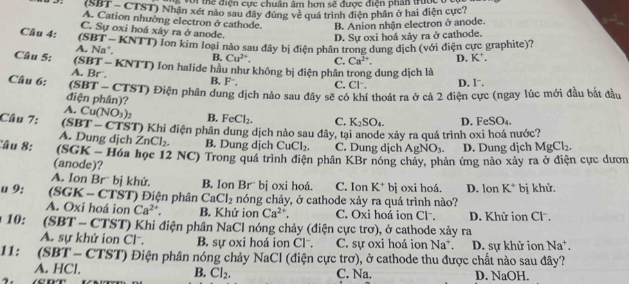 với thể điện cực chuân âm hơn sẽ được điện phân trược 
(SBT - CTST) Nhận xét nào sau đây đúng về quả trình điện phân ở hai điện cực?
A. Cation nhường electron ở cathode.
B. Anion nhận electron ở anode.
C. Sự oxi hoá xảy ra ở anode.
D. Sự oxi hoá xảy ra ở cathode.
Câu 4:  (SBT - KNTT) lon kim loại nào sau đây bị điện phân trong dung dịch (với điện cực graphite)?
A. Na*. B. Cu^(2+).
C. Ca^(2+). D.
Câu 5: (SBT - KNTT) Ion halide hầu như không bị điện phân trong dung dịch là
A. Br . B. F⁻. C. Cl . D. I .
Câu 6: (SBT - CTST) Điện phần dung dịch nào sau đây sẽ có khí thoát ra ở cả 2 điện cực (ngay lúc mới đầu bắt đầu
điện phân)?
A. Cu (NO_3)_2 1
B. FeCl_2.
C. K_2SO_4. D. FeSO_4.
Câu 7: (SBT - CTST) Khi điện phân dung dịch nào sau đây, tại anode xảy ra quá trình oxi hoá nước?
A. Dung dịch ZnCl_2. B. Dung dịch CuCl_2. C. Dung dịch AgNO_3. D. Dung dịch MgCl_2.
Câu 8: (SGK - Hóa học 12 NC) Trong quá trình điện phân KBr nóng chảy, phản ứng nào xảy ra ở điện cực dươn
(anode)?
A. Ion Br bị khử. B. Ion Brübị oxi hoá. C. Ion K^+ bị oxi hoá. D. lon K^+ bị khử.
u 9: (SGK - CTST) Điện phân CaCl_2 nóng chảy, ở cathode xảy ra quá trình nào?
A. Oxi hoá ion Ca^(2+). B. Khử ion Ca^(2+). C. Oxi hoá ion Cl. D. Khử ion Clˉ.
10: (SBT - CTST) Khi điện phân NaCl nóng chảy (điện cực trơ), ở cathode xảy ra
A. sự khử ion Cl-. B. sự oxi hoá ion Cl-. C. sự oxi hoá ion Na^+. D. sự khử ion Na^+.
11: (SBT - CTST) Điện phân nóng chảy NaCl (điện cực trơ), ở cathode thu được chất nào sau đây?
A. HCl. B. Cl_2. C. Na. D. NaOH.