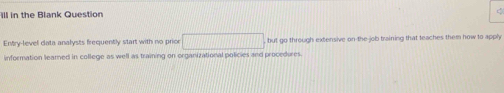 ill in the Blank Question 
Entry-level data analysts frequently start with no prior overline 1+x1+2x1+1x but go through extensive on the job training that teaches them how to apply 
information leamed in college as well as training on organizational policies and procedures.