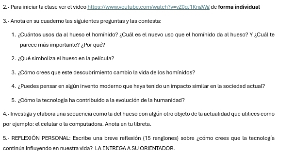 2.- Para iniciar la clase ver el video https://www.youtube.com/watch?v=yZ0qJ1KngWg de forma individual 
3.- Anota en su cuaderno las siguientes preguntas y las contesta: 
1. ¿Cuántos usos da al hueso el homínido? ¿Cuál es el nuevo uso que el homínido da al hueso? Y ¿Cuál te 
parece más importante? ¿Por qué? 
2. ¿Qué simboliza el hueso en la película? 
3. ¿Cómo crees que este descubrimiento cambio la vida de los homínidos? 
4. ¿Puedes pensar en algún invento moderno que haya tenido un impacto similar en la sociedad actual? 
5. ¿Cómo la tecnología ha contribuido a la evolución de la humanidad? 
4.- Investiga y elabora una secuencia como la del hueso con algún otro objeto de la actualidad que utilices como 
por ejemplo: el celular o la computadora. Anota en tu libreta. 
5.- REFLEXIÓN PERSONAL: Escribe una breve reflexión (15 renglones) sobre ¿cómo crees que la tecnología 
continúa influyendo en nuestra vida? LA ENTREGA A SU ORIENTADOR.