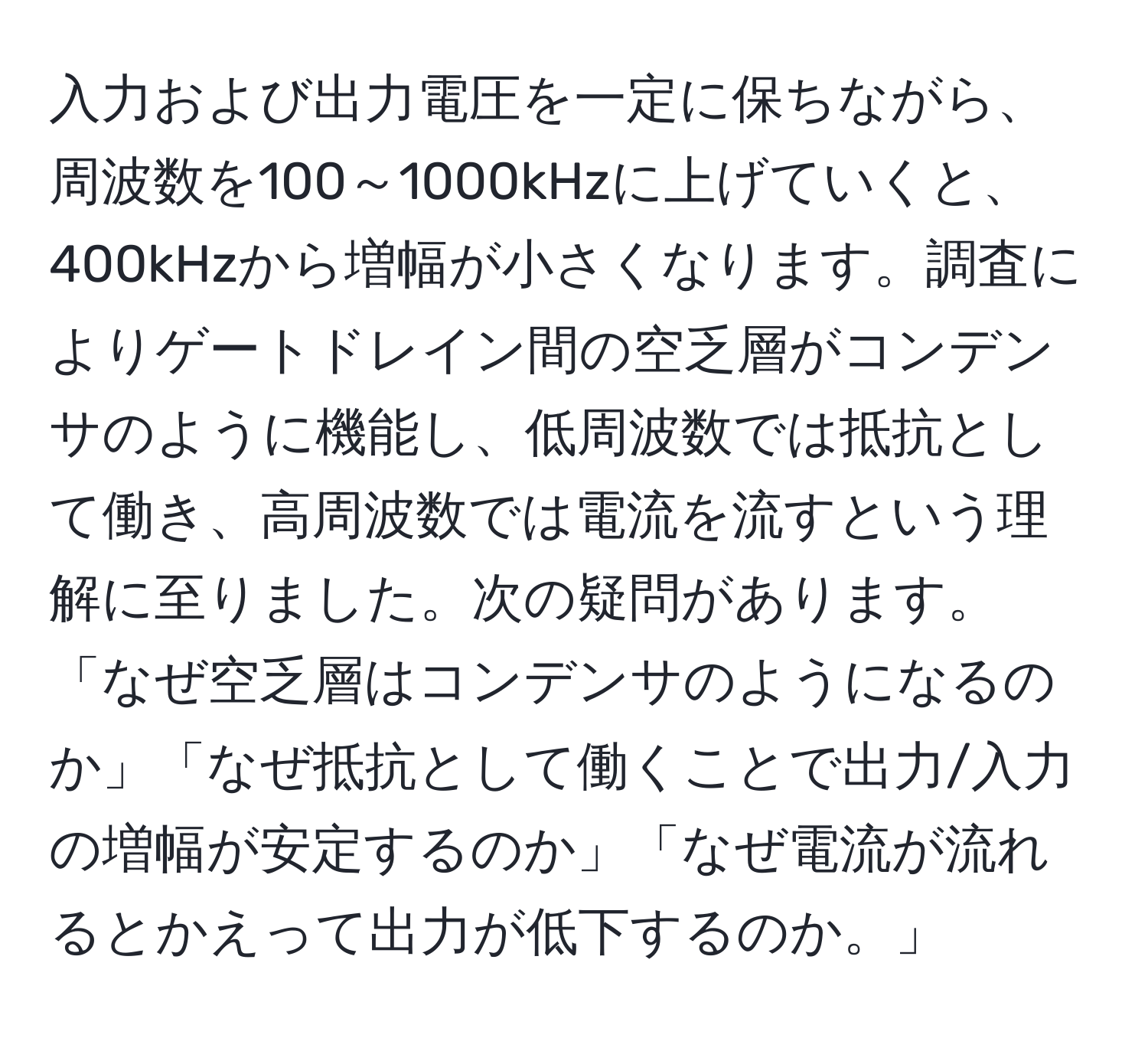 入力および出力電圧を一定に保ちながら、周波数を100～1000kHzに上げていくと、400kHzから増幅が小さくなります。調査によりゲートドレイン間の空乏層がコンデンサのように機能し、低周波数では抵抗として働き、高周波数では電流を流すという理解に至りました。次の疑問があります。「なぜ空乏層はコンデンサのようになるのか」「なぜ抵抗として働くことで出力/入力の増幅が安定するのか」「なぜ電流が流れるとかえって出力が低下するのか。」