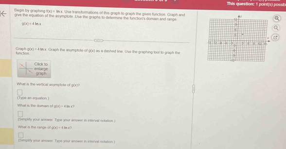 This question: 1 point(s) possib 
Begin by graphing f(x)=ln x Use transformations of this graph to graph the given function. Graph and 
give the equation of the asymptote. Use the graphs to determine the function's domain and range.
g(x)=4ln x
function Graph g(x)=4ln x Graph the asymptote of g(x) as a dashed line. Use the graphing tool to graph the 
Click to 
enlarge 
graph 
What is the vertical asymptote of g(x) ? 
(Type an equation ) 
What is the domain of g(x)=4ln x 7 
(Simplify your answer. Type your answer in interval notation.) 
What is the range of g(x)=4ln x? 
(Simplify your answer. Type your answer in intervall notation.)