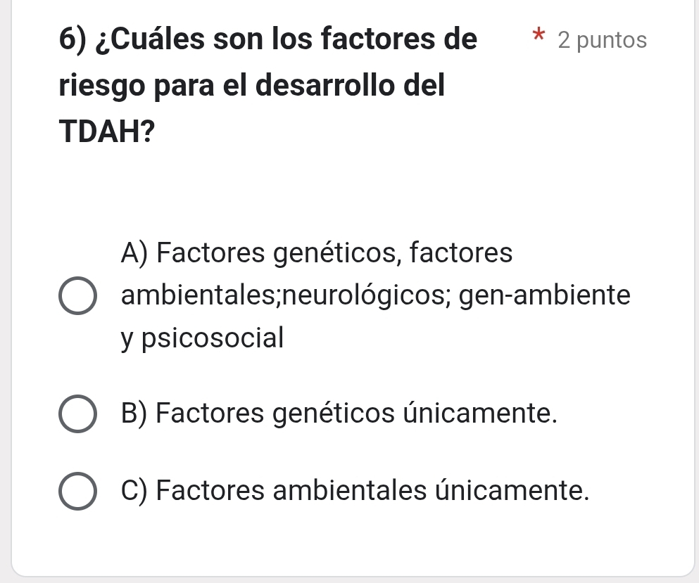 ¿Cuáles son los factores de 2 puntos
riesgo para el desarrollo del
TDAH?
A) Factores genéticos, factores
ambientales;neurológicos; gen-ambiente
y psicosocial
B) Factores genéticos únicamente.
C) Factores ambientales únicamente.