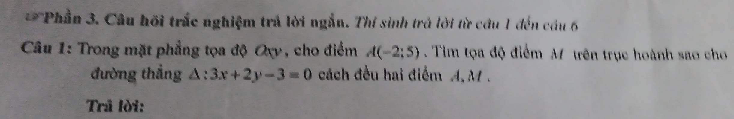 Phần 3. Câu hồi trắc nghiệm trả lời ngắn. Thí sinh trả lời từ cầu 1 đến câu 6 
* Câu 1: Trong mặt phẳng tọa độ Oxy, cho điểm A(-2;5). Tìm tọa độ điểm M trên trục hoành sao cho 
đường thẳng △ :3x+2y-3=0 cách đều hai điểm A, M. 
Trâ lời: