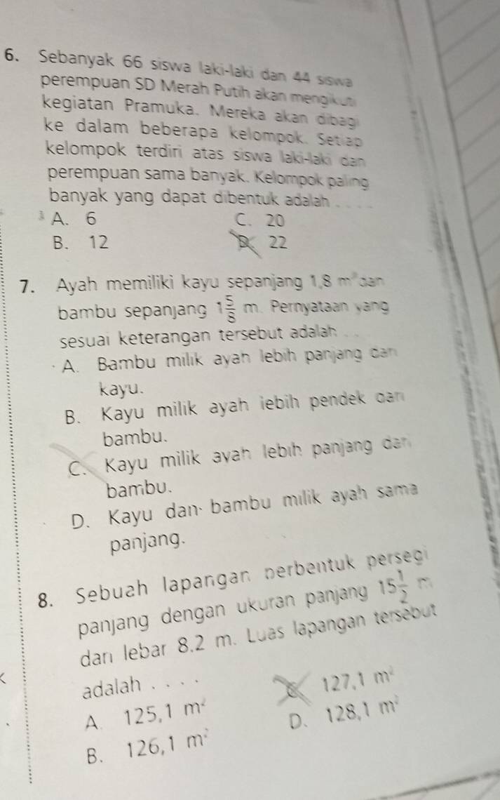 Sebanyak 66 siswa laki-laki dan 44 siswa
perempuan SD Merah Putih akan mengikut
kegiatan Pramuka. Mereka akan dibag
ke dalam beberapa kelompok. Setlap
kelompok terdiri atas siswa laki-laki dan 
perempuan sama banyak. Kelompok paling
banyak yang dapat dibentuk adalah .
A. 6 C. 20
B. 12 D. 22
7. Ayah memiliki kayu sepanjang 1.8m^2 dan
bambu sepanjang 1 5/8 m Pernyataan yang
sesuai keterängan tersebut adalah
A. Bambu milik ayah lebih panjang dan 
kayu.
B. Kayu milik ayah iebih pendek dan
bambu.
C. Kayu milik ayah lebıh panjang da
bambu.
D. Kayu dan· bambu milik ayah sama
panjang.
8. Sebuah lapangan nerbentuk 
panjang dengan ükuran panjang 15 1/2 m
dan lebar 8.2 m. Luas lapangan tersebut
adalah . . . .
C 127.1m^2
A. 125, 1m^2
B. 126, 1m^2 D. 128, 1m^2