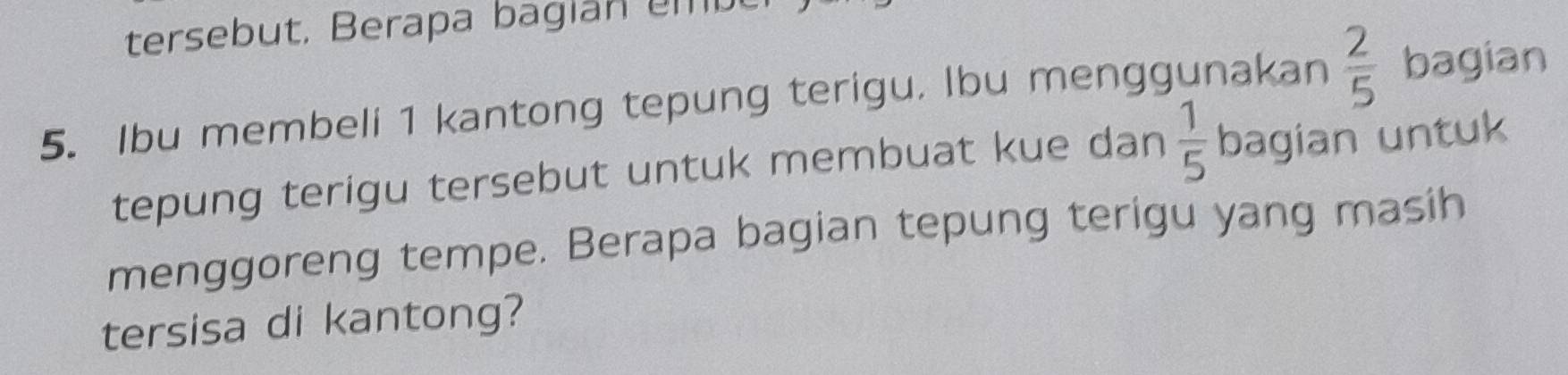 tersebut, Berapa bagian em be 
5. Ibu membeli 1 kantong tepung terigu. Ibu menggunakan  2/5  bagian 
tepung terigu tersebut untuk membuat kue dan  1/5  bagian untuk 
menggoreng tempe. Berapa bagian tepung terigu yang masih 
tersisa di kantong?