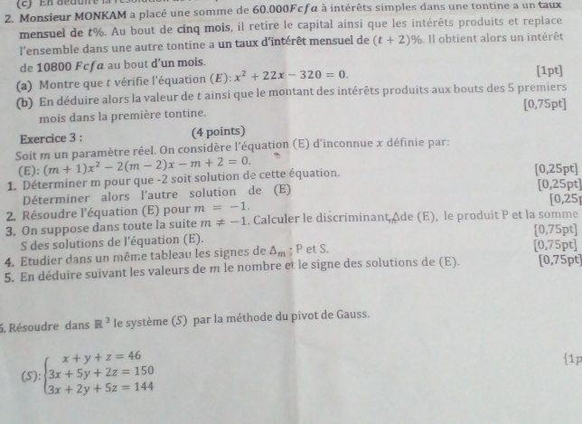 Monsieur MONKAM a placé une somme de 60.000Fcfα à intérêts simples dans une tontine a un taux
mensuel de t%. Au bout de cinq mois, il retire le capital ainsi que les intérêts produits et replace
l'ensemble dans une autre tontine a un taux d'intérêt mensuel de (t+2)%. Il obtient alors un intérêt
de 10800 Fcfa au bout d’un mois. [1pt]
(a) Montre que t vérifie l'équation (E): x^2+22x-320=0.
(b) En déduire alors la valeur de t ainsi que le montant des intérêts produits aux bouts des 5 premiers [0,75pt]
mois dans la première tontine.
Exercice 3 : (4 points)
Soit m un paramètre réel. On considère l'équation (E) d'inconnue x définie par:
(E):
1. Déterminer m pour que -2 soit solution de cette équation. (m+1)x^2-2(m-2)x-m+2=0. [0,25pt]
Déterminer alors l'autre solution de (E) [0,25pt] [0,25]
2. Résoudre l'équation (E) pour m=-1.
3. On suppose dans toute la suite m!= -1. Calculer le discriminanțAde (E), le produit P et la somme
[0,75pt]
S des solutions de l'équation (E).
4. Etudier dans un même tableau les signes de △ _m; P et S. [0,75pt]
5. En déduire suivant les valeurs de m le nombre et le signe des solutions de (E). [0,75pt]
5. Résoudre dans R^3 le système (S) par la méthode du pivot de Gauss.
(S):beginarrayl x+y+z=46 3x+5y+2z=150 3x+2y+5z=144endarray.
1p