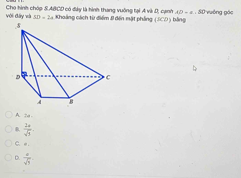 Cho hình chóp S. ABCD có đáy là hình thang vuông tại A và D, cạnh AD=a. . SD vuông góc
với đáy và SD=2a Khoảng cách từ điểm B đến mặt phẳng (SCD) bằng
A. 2a.
B.  2a/sqrt(5) .
C. a.
D.  a/sqrt(5) .