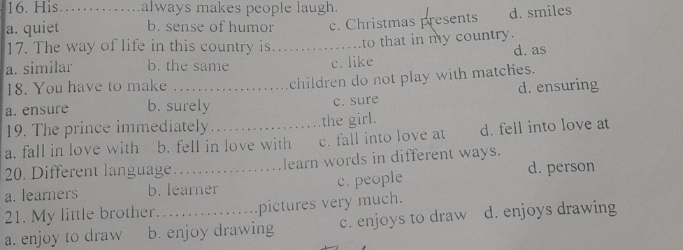 His always makes people laugh.
a. quiet_ b. sense of humor c. Christmas presents d. smiles
17. The way of life in this country is._
to that in my country.
a. similar b. the same c. like d. as
children do not play with matches.
18. You have to make _d. ensuring
a. ensure b. surely
c. sure
19. The prince immediately
the girl.
a. fall in love with b. fell in love with c. fall into love at d. fell into love at
20. Different language._ learn words in different ways.
a. learners b. learner c. people
d. person
21. My little brother. pictures very much.
a. enjoy to draw b. enjoy drawing c. enjoys to draw d. enjoys drawing