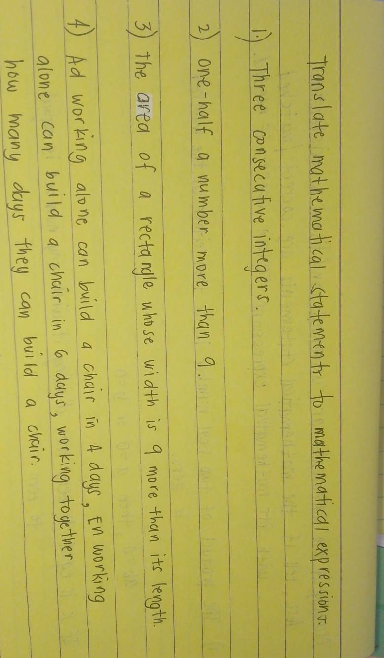 translate mathematical statements to mathematical expressions. 
1. Three consecative integers. 
2) one-half a number more than 9. 
3 the area of a rectangle whose width is 9 more than its length. 
④) Ad working alone can build a chair in 4 days, En working 
alone can build a chair in 6 days, working together 
how many days they can build a chair.