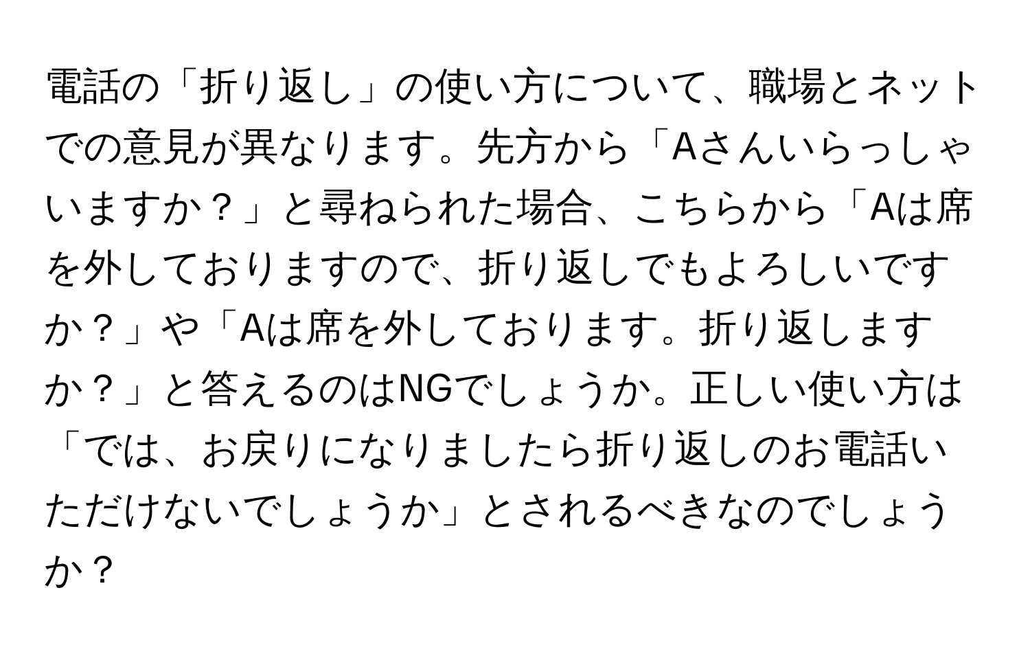 電話の「折り返し」の使い方について、職場とネットでの意見が異なります。先方から「Aさんいらっしゃいますか？」と尋ねられた場合、こちらから「Aは席を外しておりますので、折り返しでもよろしいですか？」や「Aは席を外しております。折り返しますか？」と答えるのはNGでしょうか。正しい使い方は「では、お戻りになりましたら折り返しのお電話いただけないでしょうか」とされるべきなのでしょうか？