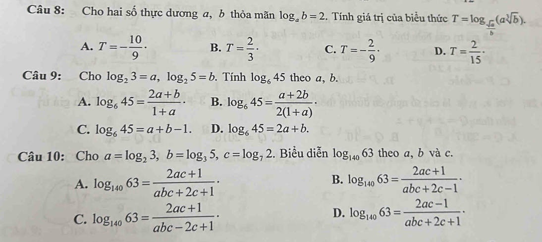 Cho hai số thực dương a, b thỏa mãn log _ab=2. Tính giá trị của biểu thức T=log _ sqrt(a)/b (asqrt[3](b)).
A. T=- 10/9 · T= 2/3 · T=- 2/9 · T= 2/15 ·
B.
C.
D.
Câu 9: Cho log _23=a, log _25=b. Tính log _645 theo a, b.
A. log _645= (2a+b)/1+a · B. log _645= (a+2b)/2(1+a) ·
C. log _645=a+b-1. D. log _645=2a+b. 
Câu 10: Cho a=log _23, b=log _35, c=log _72. Biểu diễn log _14063 theo a, b và c.
B.
A. log _14063= (2ac+1)/abc+2c+1 · log _14063= (2ac+1)/abc+2c-1 ·
C. log _14063= (2ac+1)/abc-2c+1 ·
D. log _14063= (2ac-1)/abc+2c+1 ·