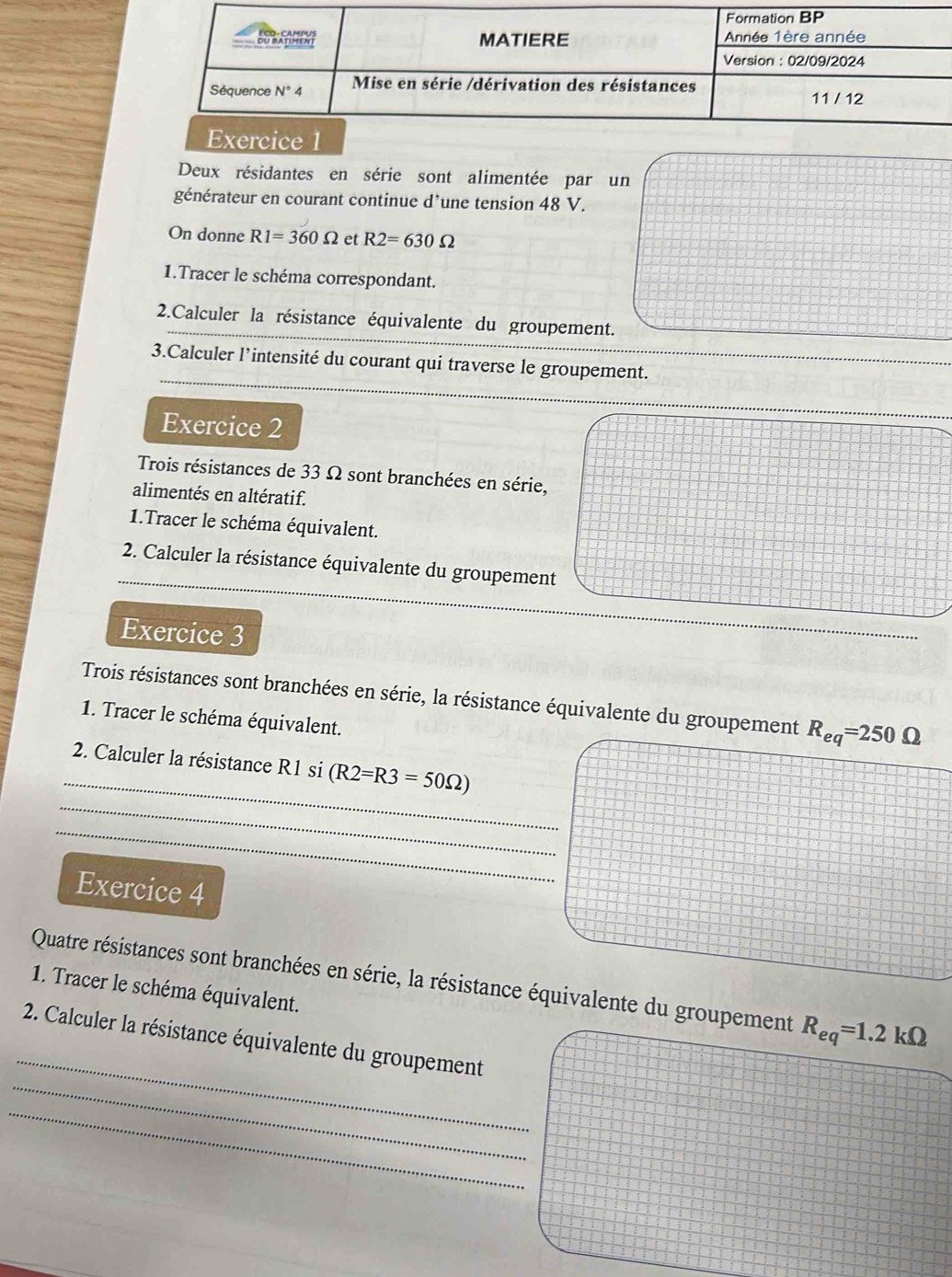 Deux résidantes en série sont alimentée par un
générateur en courant continue d’une tension 48 V.
On donne R1=360Omega et R2=630Omega
1.Tracer le schéma correspondant.
2.Calculer la résistance équivalente du groupement.
3.Calculer l’intensité du courant qui traverse le groupement.
Exercice 2
Trois résistances de 33 Ω sont branchées en série,
alimentés en altératif.
1.Tracer le schéma équivalent.
2. Calculer la résistance équivalente du groupement
Exercice 3
Trois résistances sont branchées en série, la résistance équivalente du groupement R_eq=250Omega
1. Tracer le schéma équivalent.
_
2. Calculer la résistance R1 si (R2=R3=50Omega )
_
_
Exercice 4
_
Quatre résistances sont branchées en série, la résistance équivalente du groupement R_eq=1.2kOmega
1. Tracer le schéma équivalent.
_
2. Calculer la résistance équivalente du groupement
_