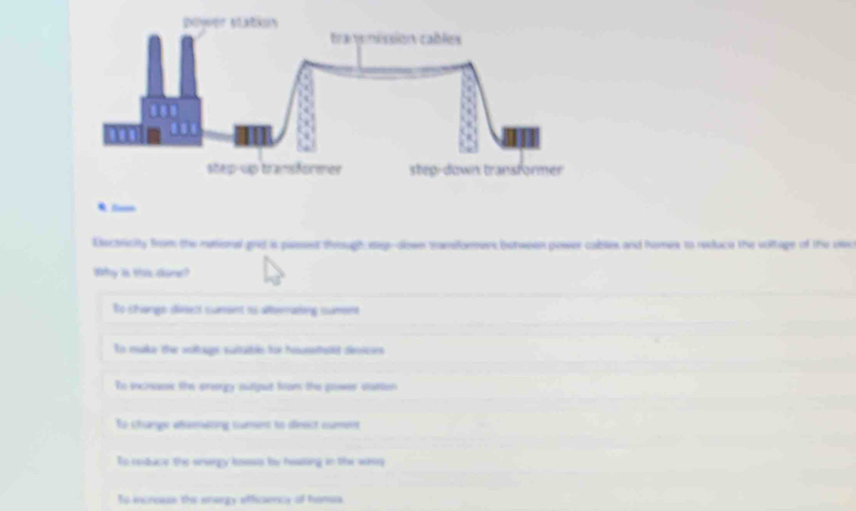 Eectricity from thie rational good is parsest through sep-dlowe tamdormens between power cables and humes to reduce the voltage of the uie
Wy as tas dgrec?
No shenge déeezi sumeent ns alteealng simennt
to maky the aitoage nuabls tor hiusitt dirice
Ro incinasic the prorgy sutput foam the grower satten
Ee shange aeenating sument to dfrect cumens
To coduce the unarpy losass fy hesiting in the wass
To incrouse the energy efficency of hames