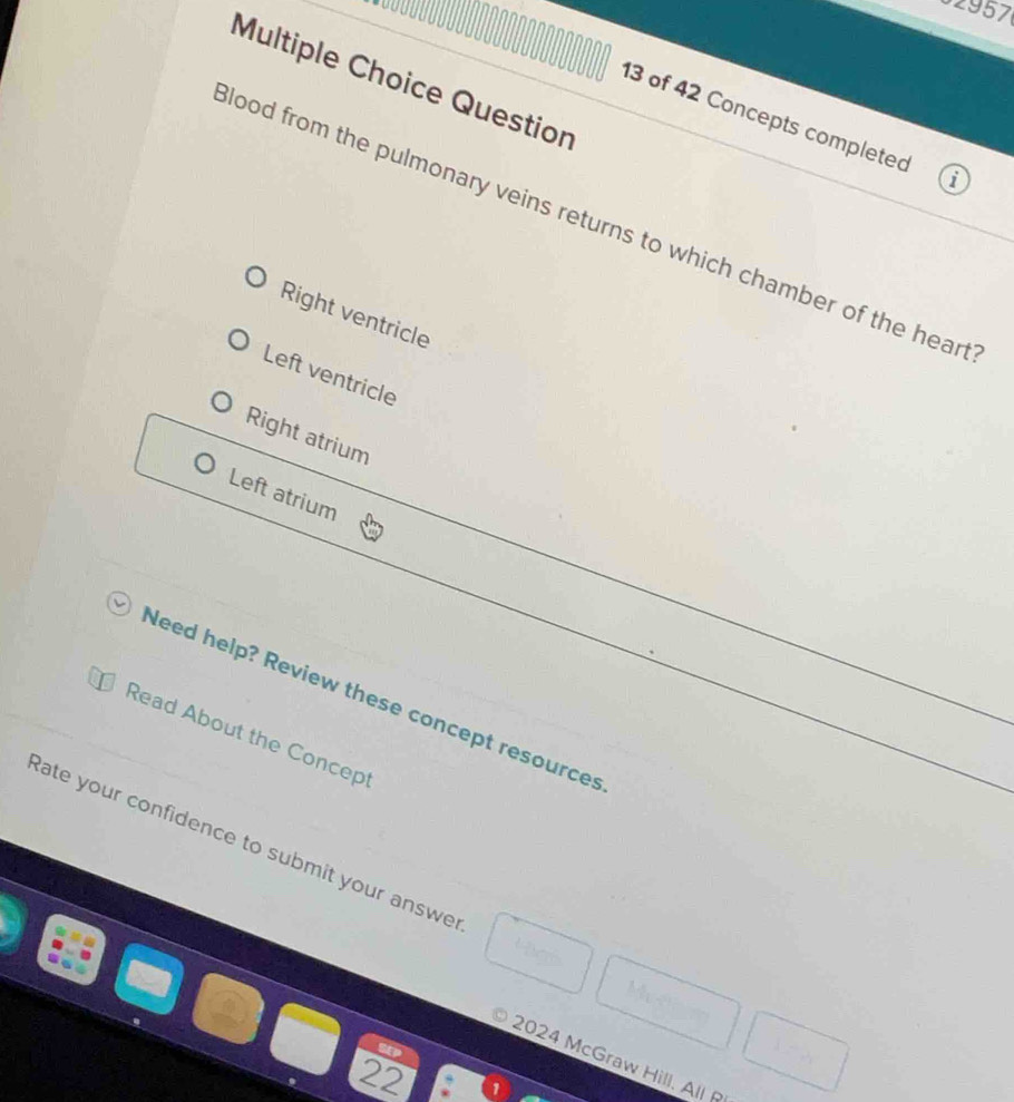 32957
Multiple Choice Question
13 of 42 Concepts completed 
lood from the pulmonary veins returns to which chamber of the heart
Right ventricle
Left ventricle
Right atrium
Left atrium
Need help? Review these concept resources
Read About the Concept
Rate your confidence to submit your answe
2024 McGraw Hill. All R
22