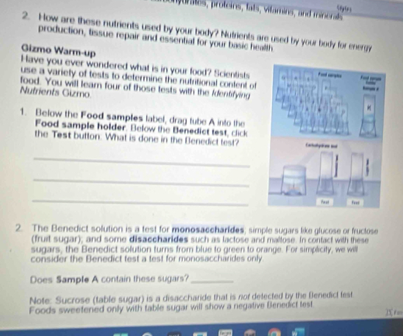 Sigles 
n jurmes, proteins, fats, vitamins, and mieal 
2. How are these nutrients used by your body? Nutrients are used by your body for energy 
production, tissue repair and essential for your basic health 
Gizmo Warm-up 
Have you ever wondered what is in your food? Scientists 
use a variety of tests to determine the nutritional content of 
food. You will leam four of those tests with the Identifying 
Nutrients Gizmo 
1. Below the Food samples label, drag tube A into the 
Food sample holder. Below the Benedict test, click 
the Test button. What is done in the Benedict lest? 
_ 
_ 
_ 
2. The Benedict solution is a test for monosaccharides; simple sugars like glucose or fructose 
(fruit sugar); and some disaccharides such as lactose and maltose. In contact with these 
sugars, the Benedict solution turns from blue to green to orange. For simplicity, we will 
consider the Benedict test a test for monosaccharides only. 
Does Sample A contain these sugars?_ 
Note: Sucrose (table sugar) is a disaccharide that is nof detected by the Benedict test 
Foods sweetened only with table sugar will show a negative Benedict test 
T t o