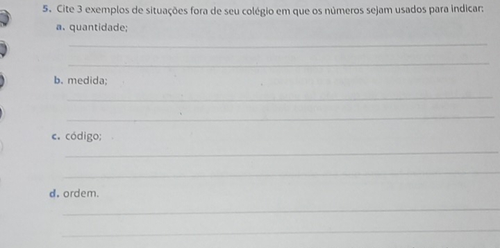 Cite 3 exemplos de situações fora de seu colégio em que os números sejam usados para indicar: 
a. quantidade; 
_ 
_ 
b. medida; 
_ 
_ 
c. código; 
_ 
_ 
d. ordem. 
_ 
_